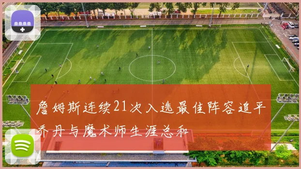 詹姆斯连续21次入选最佳阵容追平乔丹与魔术师生涯总和