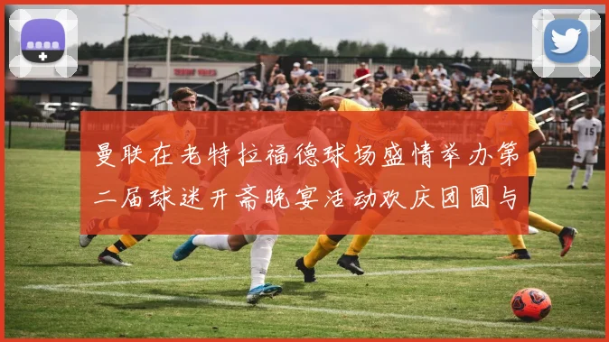 曼联在老特拉福德球场盛情举办第二届球迷开斋晚宴活动欢庆团圆与友谊