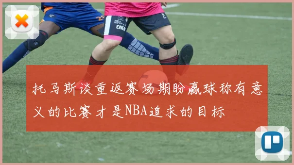 托马斯谈重返赛场期盼赢球称有意义的比赛才是NBA追求的目标