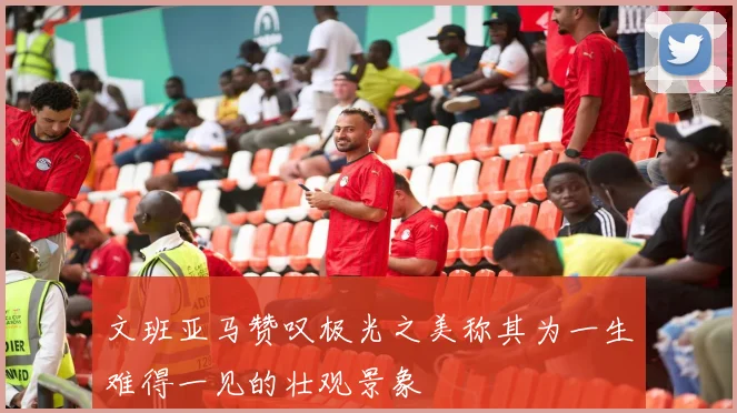 文班亚马赞叹极光之美称其为一生难得一见的壮观景象