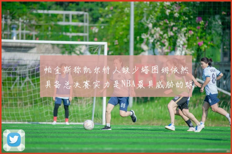 帕金斯称凯尔特人缺少塔图姆依然具备总决赛实力是NBA最具威胁的球队