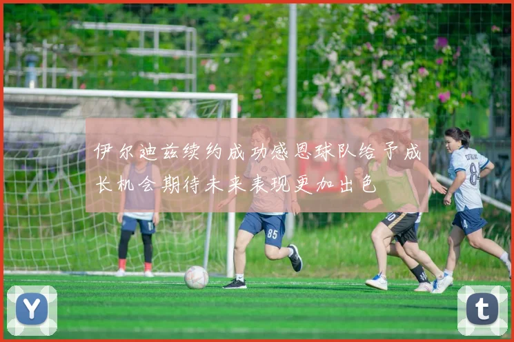 伊尔迪兹续约成功感恩球队给予成长机会期待未来表现更加出色
