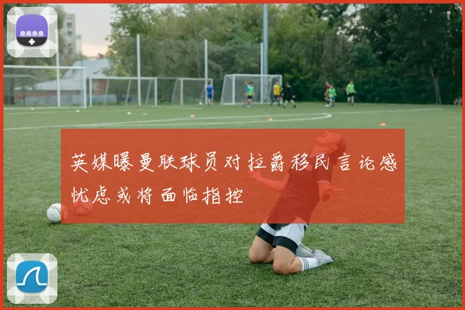 英媒曝曼联球员对拉爵移民言论感忧虑或将面临指控