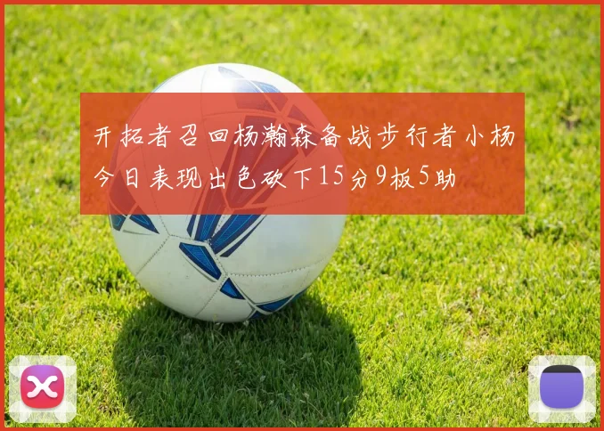 开拓者召回杨瀚森备战步行者小杨今日表现出色砍下15分9板5助