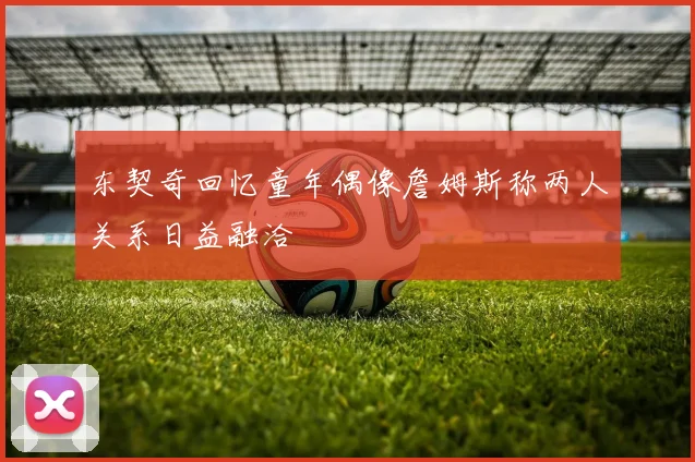 东契奇回忆童年偶像詹姆斯称两人关系日益融洽