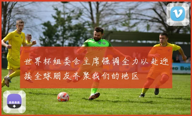 世界杯组委会主席强调全力以赴迎接全球朋友齐聚我们的地区