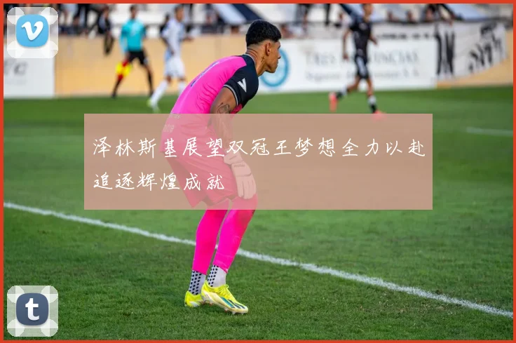 泽林斯基展望双冠王梦想全力以赴追逐辉煌成就