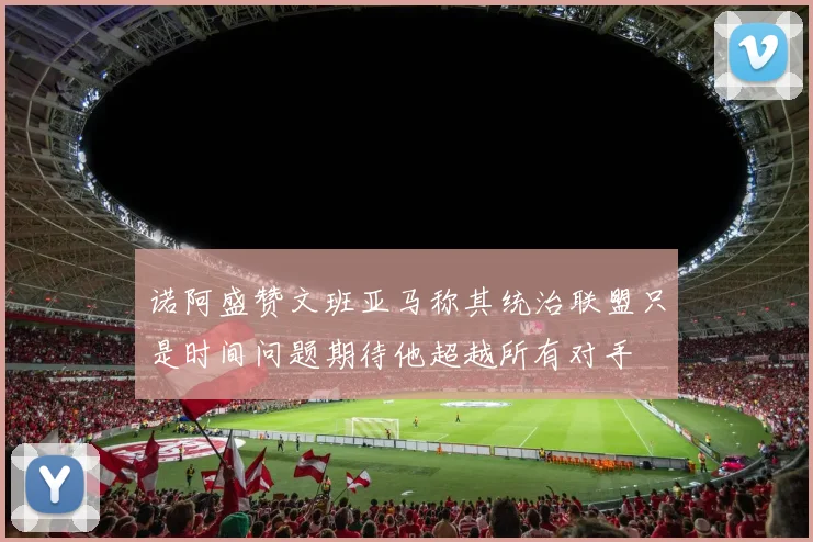 诺阿盛赞文班亚马称其统治联盟只是时间问题期待他超越所有对手