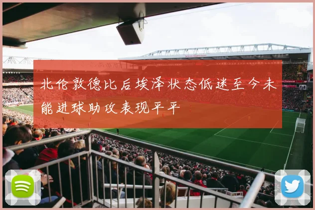 北伦敦德比后埃泽状态低迷至今未能进球助攻表现平平